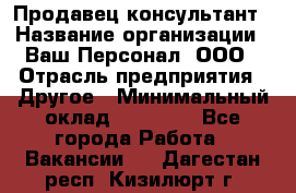 Продавец-консультант › Название организации ­ Ваш Персонал, ООО › Отрасль предприятия ­ Другое › Минимальный оклад ­ 27 000 - Все города Работа » Вакансии   . Дагестан респ.,Кизилюрт г.